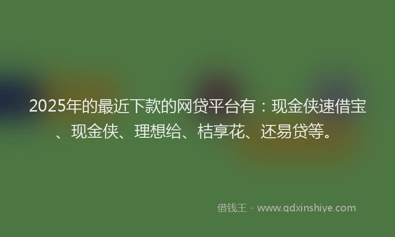 2025年的最近下款的网贷平台有：现金侠速借宝、现金侠、理想给、桔享花、还易贷等。
