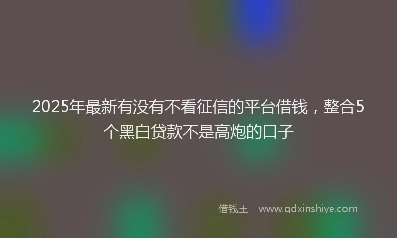 2025年最新有没有不看征信的平台借钱，整合5个黑白贷款不是高炮的口子