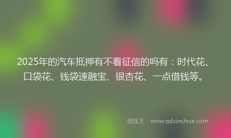 2025年的汽车抵押有不看征信的吗有：时代花、口袋花、钱袋速融宝、银杏花、一点借钱等。