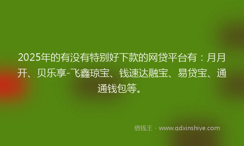 2025年的有没有特别好下款的网贷平台有：月月开、贝乐享-飞鑫琼宝、钱速达融宝、易贷宝、通通钱包等。