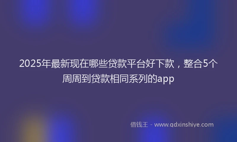 2025年最新现在哪些贷款平台好下款，整合5个周周到贷款相同系列的app