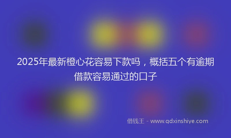2025年最新橙心花容易下款吗，概括五个有逾期借款容易通过的口子