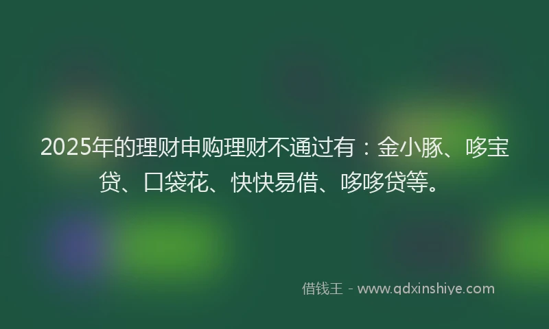 2025年的理财申购理财不通过有：金小豚、哆宝贷、口袋花、快快易借、哆哆贷等。