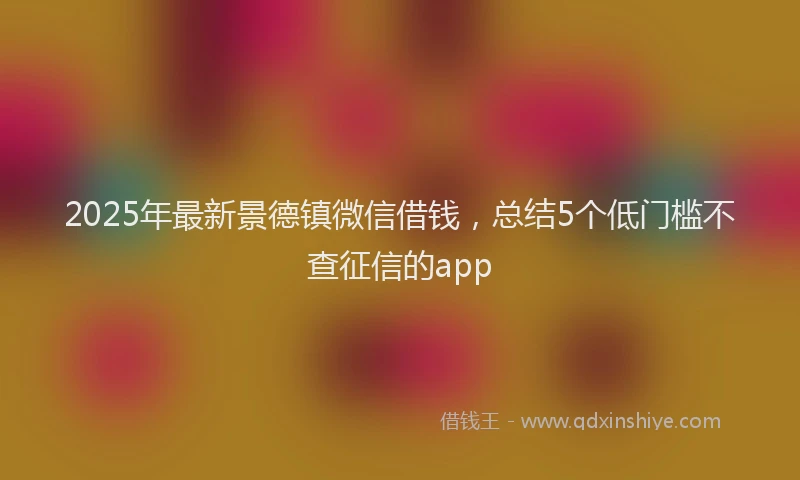2025年最新景德镇微信借钱，总结5个低门槛不查征信的app