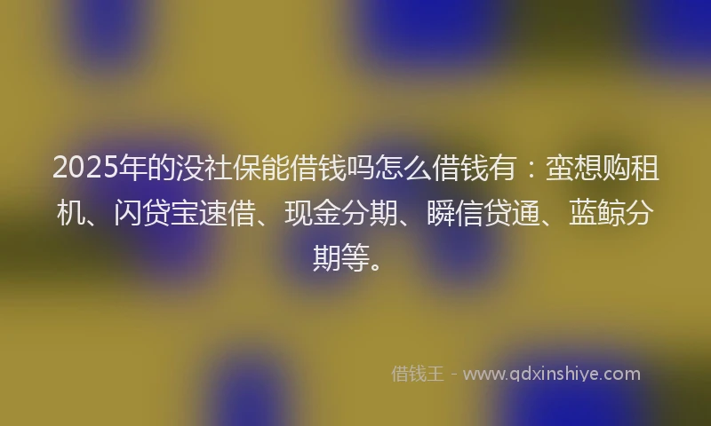2025年的没社保能借钱吗怎么借钱有：蛮想购租机、闪贷宝速借、现金分期、瞬信贷通、蓝鲸分期等。