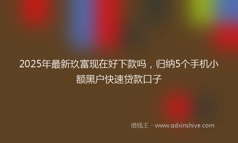2025年最新玖富现在好下款吗，归纳5个手机小额黑户快速贷款口子