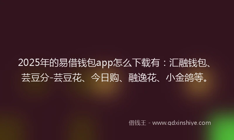 2025年的易借钱包app怎么下载有：汇融钱包、芸豆分-芸豆花、今日购、融逸花、小金鸽等。