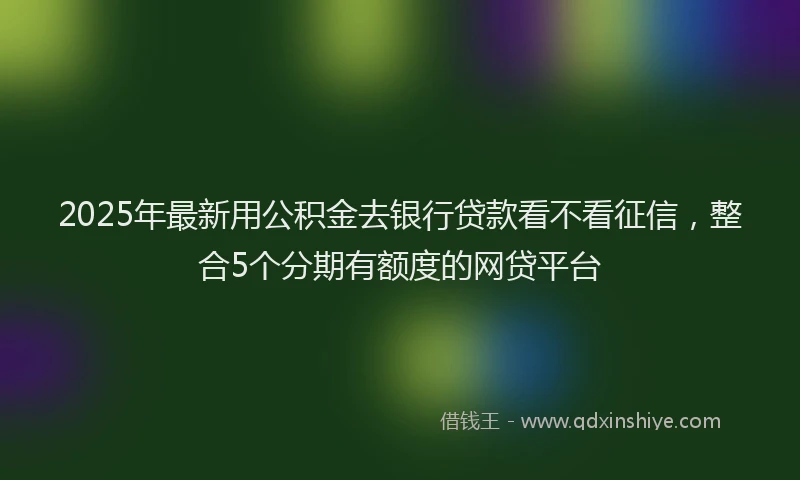 2025年最新用公积金去银行贷款看不看征信，整合5个分期有额度的网贷平台