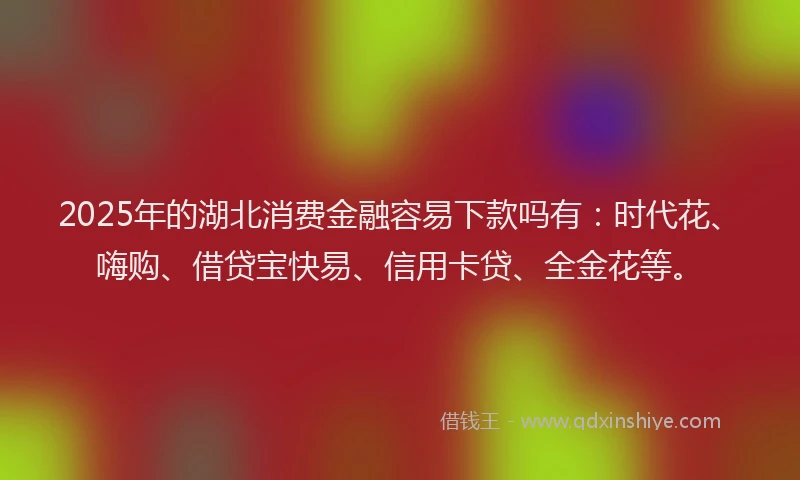 2025年的湖北消费金融容易下款吗有：时代花、嗨购、借贷宝快易、信用卡贷、全金花等。