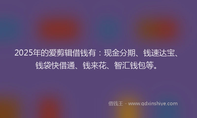 2025年的爱剪辑借钱有：现金分期、钱速达宝、钱袋快借通、钱来花、智汇钱包等。