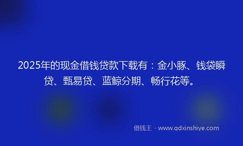 2025年的现金借钱贷款下载有：金小豚、钱袋瞬贷、甄易贷、蓝鲸分期、畅行花等。
