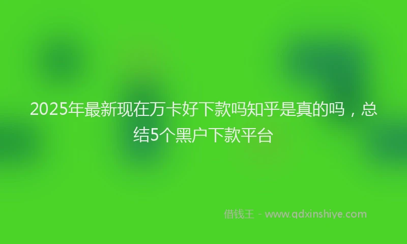 2025年最新现在万卡好下款吗知乎是真的吗，总结5个黑户下款平台