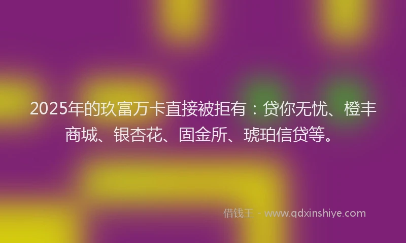 2025年的玖富万卡直接被拒有：贷你无忧、橙丰商城、银杏花、固金所、琥珀信贷等。