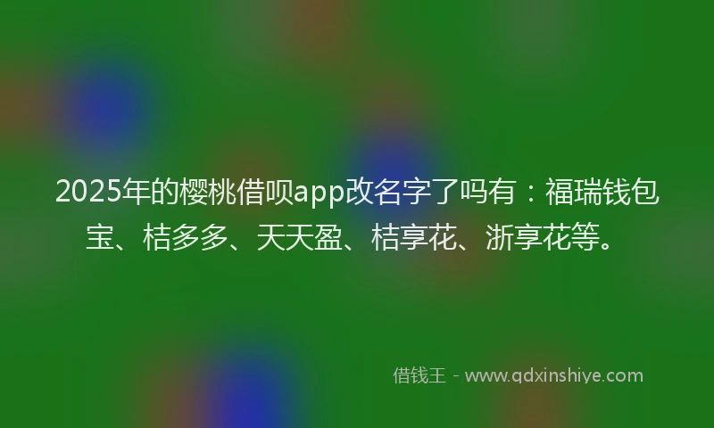 2025年的樱桃借呗app改名字了吗有：福瑞钱包宝、桔多多、天天盈、桔享花、浙享花等。