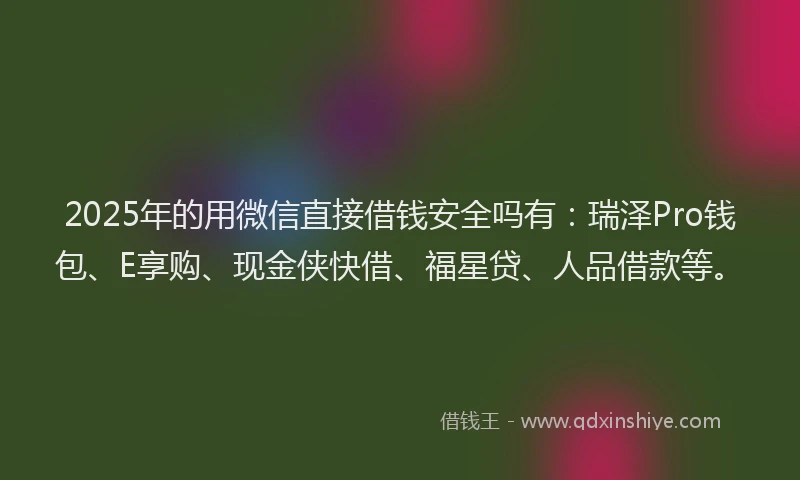2025年的用微信直接借钱安全吗有：瑞泽Pro钱包、E享购、现金侠快借、福星贷、人品借款等。