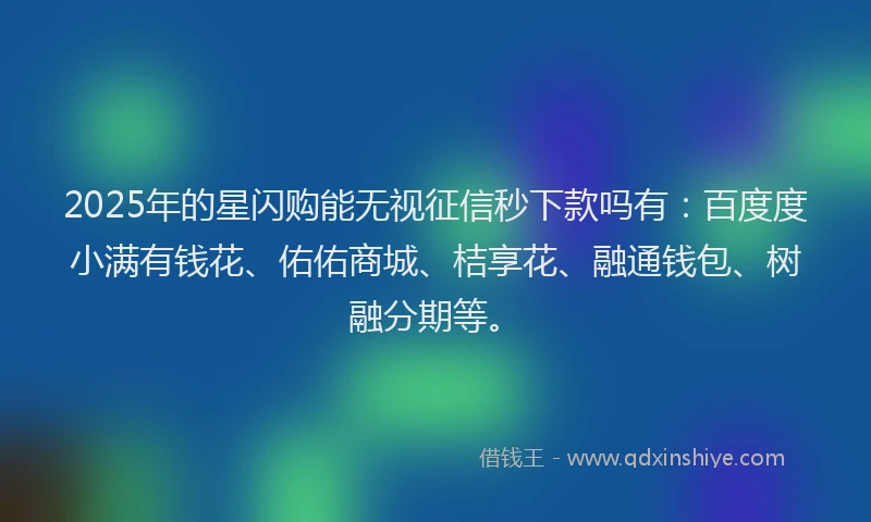 2025年的星闪购能无视征信秒下款吗有：百度度小满有钱花、佑佑商城、桔享花、融通钱包、树融分期等。