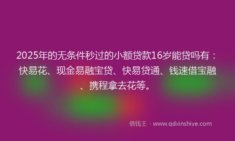 2025年的无条件秒过的小额贷款16岁能贷吗有：快易花、现金易融宝贷、快易贷通、钱速借宝融、携程拿去花等。