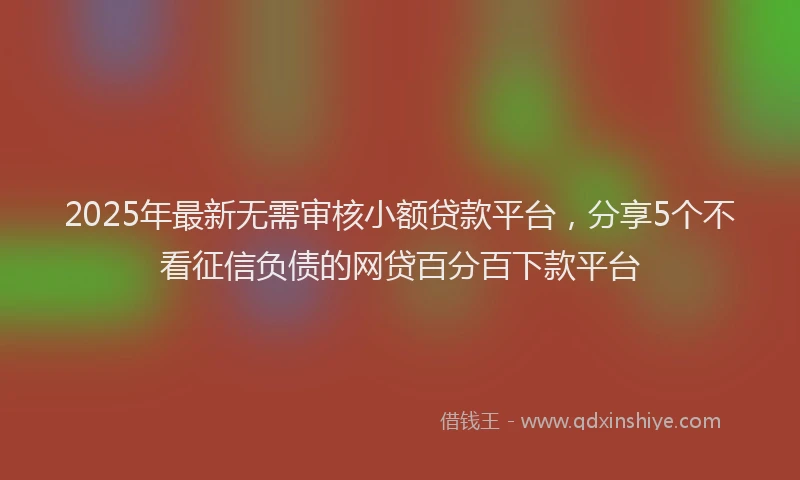 2025年最新无需审核小额贷款平台，分享5个不看征信负债的网贷百分百下款平台
