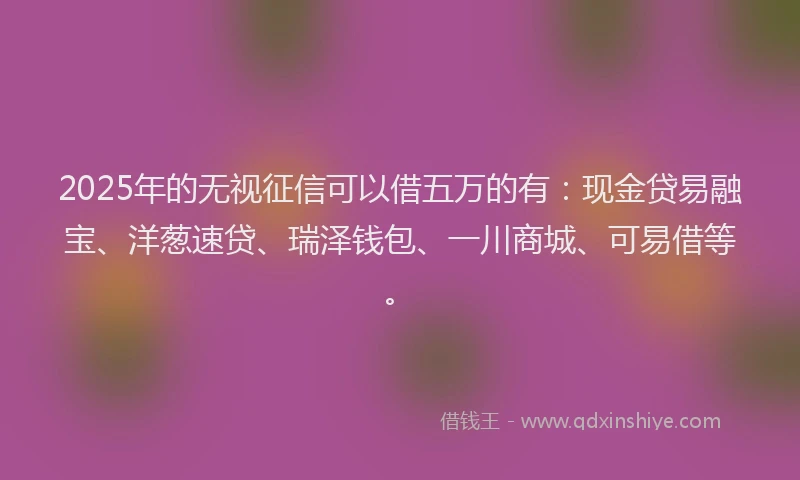 2025年的无视征信可以借五万的有：现金贷易融宝、洋葱速贷、瑞泽钱包、一川商城、可易借等。