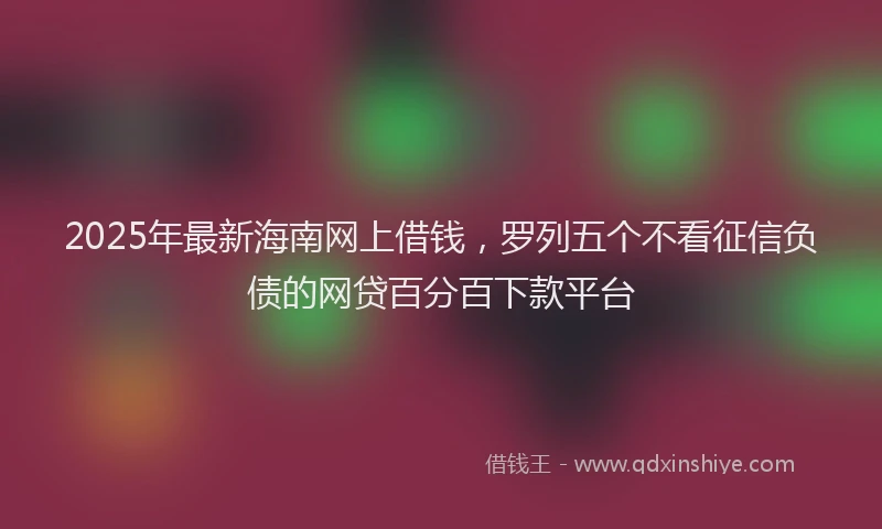 2025年最新海南网上借钱，罗列五个不看征信负债的网贷百分百下款平台