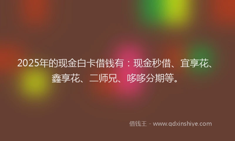 2025年的现金白卡借钱有：现金秒借、宜享花、鑫享花、二师兄、哆哆分期等。
