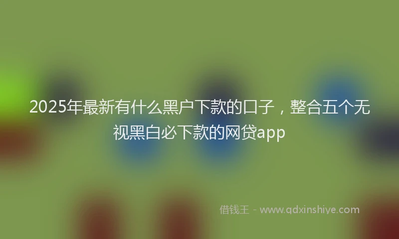 2025年最新有什么黑户下款的口子，整合五个无视黑白必下款的网贷app
