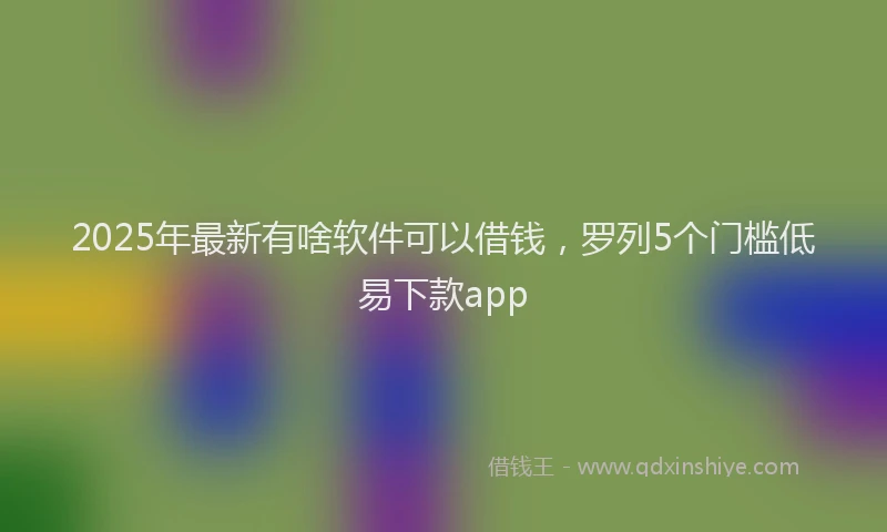 2025年最新有啥软件可以借钱，罗列5个门槛低易下款app