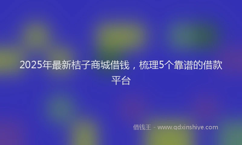 2025年最新桔子商城借钱，梳理5个靠谱的借款平台