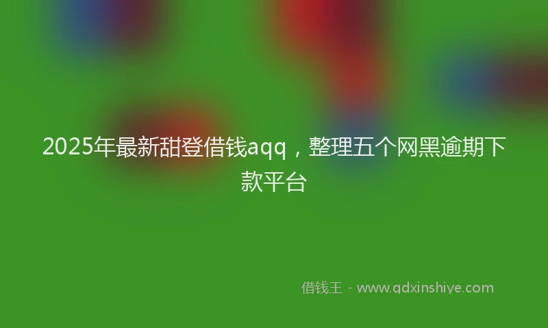 2025年最新甜登借钱aqq，整理五个网黑逾期下款平台