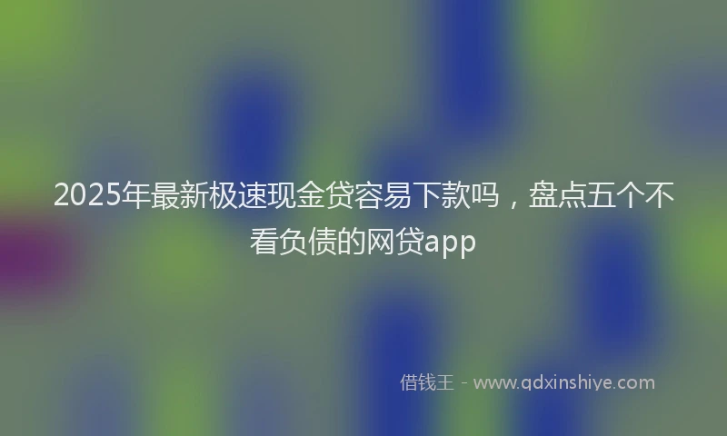 2025年最新极速现金贷容易下款吗，盘点五个不看负债的网贷app