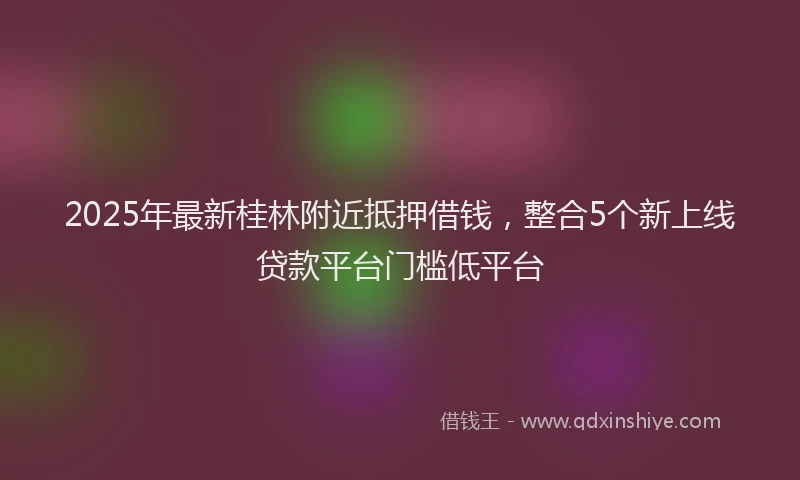 2025年最新桂林附近抵押借钱，整合5个新上线贷款平台门槛低平台