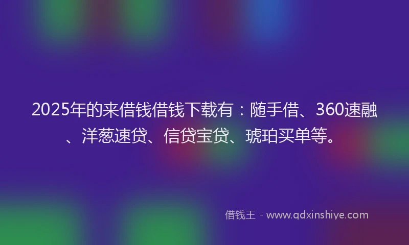2025年的来借钱借钱下载有：随手借、360速融、洋葱速贷、信贷宝贷、琥珀买单等。