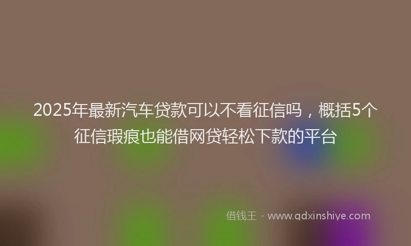 2025年最新汽车贷款可以不看征信吗，概括5个征信瑕疵也能借网贷轻松下款的平台