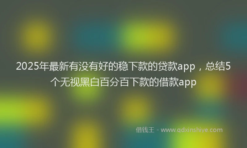 2025年最新有没有好的稳下款的贷款app，总结5个无视黑白百分百下款的借款app