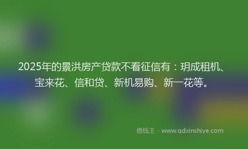 2025年的景洪房产贷款不看征信有：玥成租机、宝来花、信和贷、新机易购、新一花等。