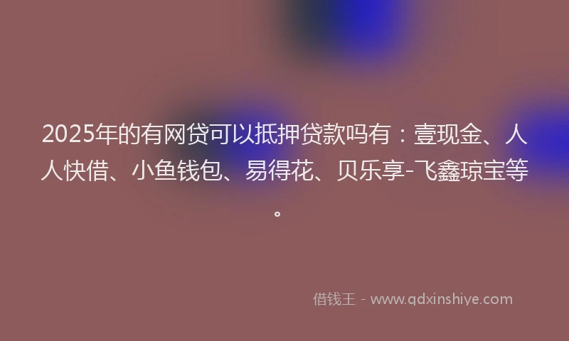 2025年的有网贷可以抵押贷款吗有：壹现金、人人快借、小鱼钱包、易得花、贝乐享-飞鑫琼宝等。