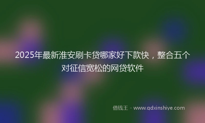 2025年最新淮安刷卡贷哪家好下款快，整合五个对征信宽松的网贷软件