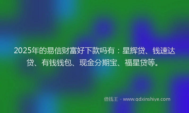 2025年的易信财富好下款吗有：星辉贷、钱速达贷、有钱钱包、现金分期宝、福星贷等。