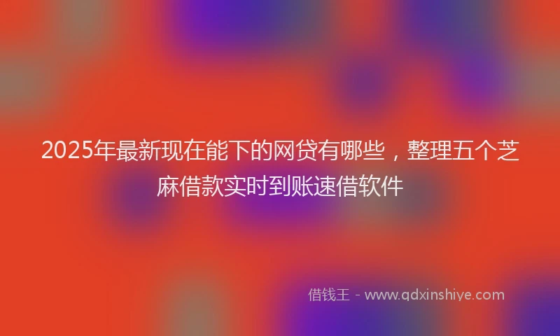 2025年最新现在能下的网贷有哪些，整理五个芝麻借款实时到账速借软件