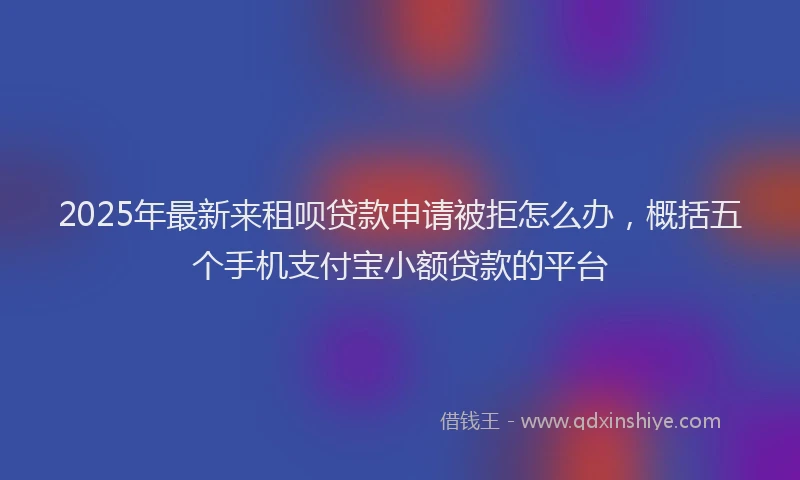 2025年最新来租呗贷款申请被拒怎么办，概括五个手机支付宝小额贷款的平台
