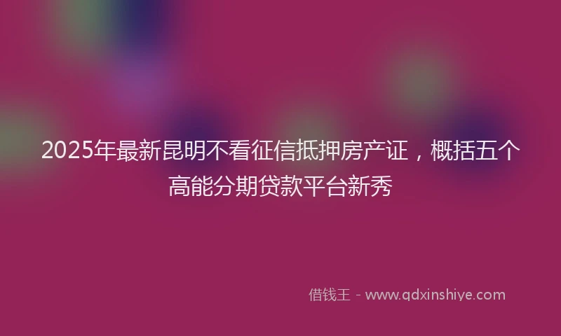2025年最新昆明不看征信抵押房产证，概括五个高能分期贷款平台新秀