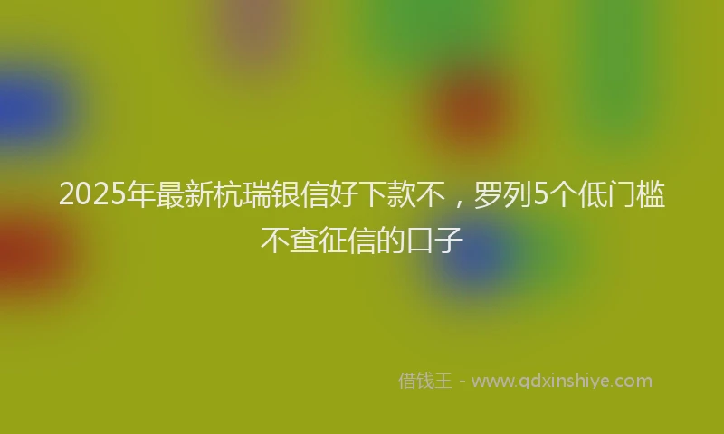 2025年最新杭瑞银信好下款不，罗列5个低门槛不查征信的口子