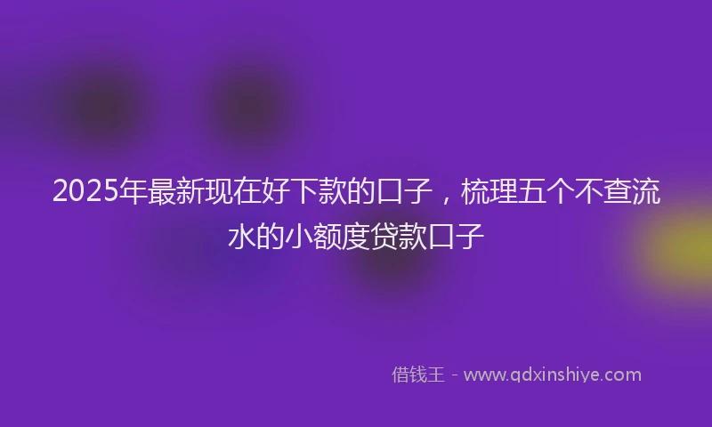 2025年最新现在好下款的口子，梳理五个不查流水的小额度贷款口子