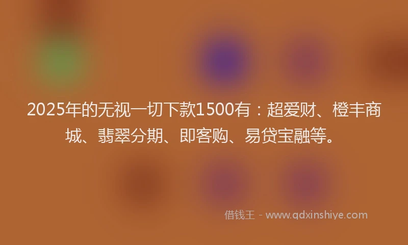 2025年的无视一切下款1500有：超爱财、橙丰商城、翡翠分期、即客购、易贷宝融等。
