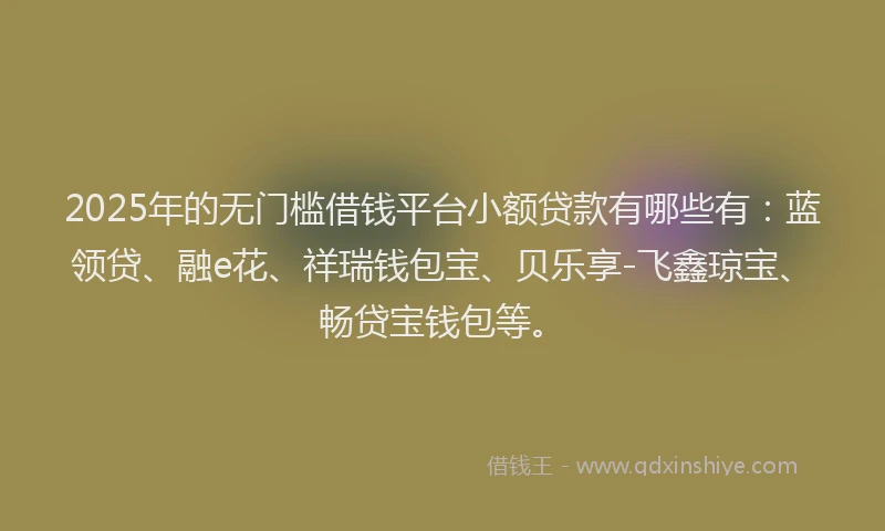 2025年的无门槛借钱平台小额贷款有哪些有：蓝领贷、融e花、祥瑞钱包宝、贝乐享-飞鑫琼宝、畅贷宝钱包等。