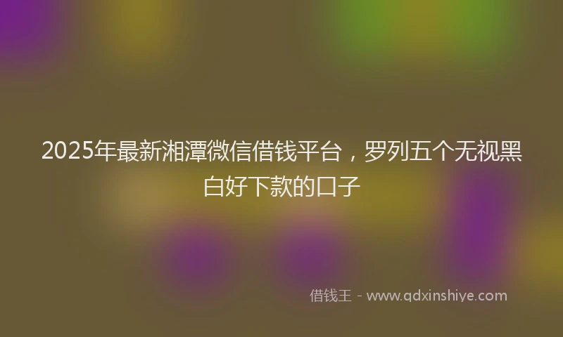2025年最新湘潭微信借钱平台，罗列五个无视黑白好下款的口子