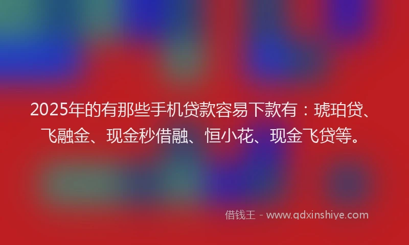 2025年的有那些手机贷款容易下款有：琥珀贷、飞融金、现金秒借融、恒小花、现金飞贷等。