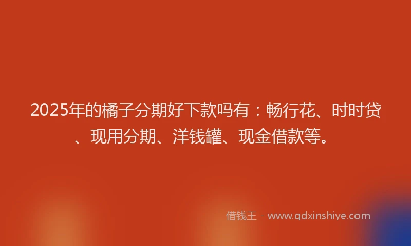 2025年的橘子分期好下款吗有：畅行花、时时贷、现用分期、洋钱罐、现金借款等。