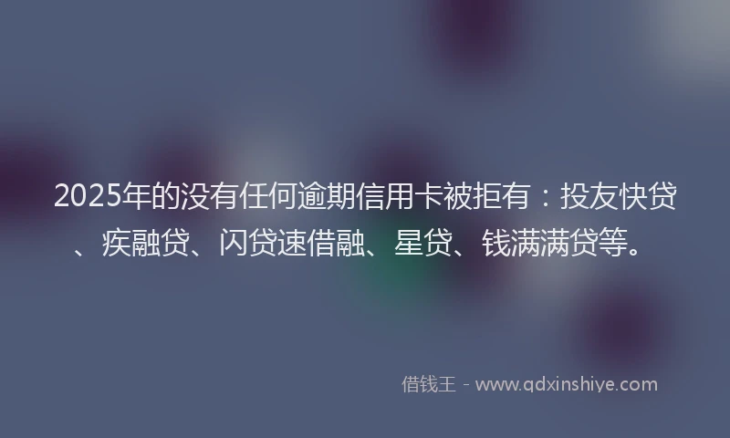 2025年的没有任何逾期信用卡被拒有：投友快贷、疾融贷、闪贷速借融、星贷、钱满满贷等。