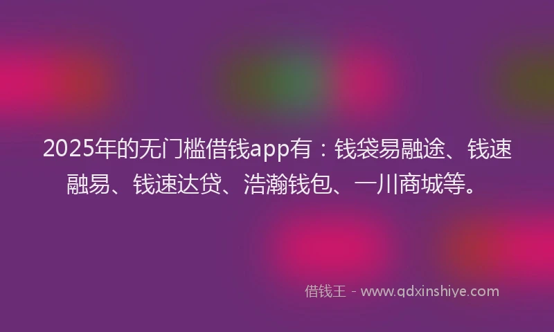 2025年的无门槛借钱app有：钱袋易融途、钱速融易、钱速达贷、浩瀚钱包、一川商城等。